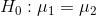 H_{0}:\mu_{1}=\mu_{2}