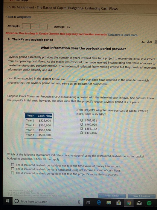 Ch 10 Assignment- The Basics of Capital Budgeting Evaluating Cash Flows e Back to Assignment Attempts: Average:/5 Attention: Due to a bug in Google Chrome, this page may not function correctly. Click here to learn more. 9. The NPV and payback period Aa Aa What information does the payback period provide? Payback period essentially provides the number of years it would take for a project to recover the initial investment from its operating cash flows. As the model was criticized, the model evolved incorporating time value of money to create the discounted payback method. The models still reflected faulty ranking citeria but they provided important information about liquidity and risk cash flows expected in the distant future are suggests that the payback period can also serve as an indicator of project risk. risky than cash flows received in the near-term-which Suppose Omni Consumer Productss CFO is evaluating a project with the following cash inflows. She does not know the projects initial cost; however, she does know that the projects regular payback period is 2.5 years If the projects weighted average cost of capital (WACC) is8%, what is its NPV? Year Cash Flo Year 1 $325,000 Year 2 $500,000 Year 3 $500,000 Year 4 $500,000 $502,831 $460,929 O $356,172 $419,026 Which of the following statements indicate a disadvantage of using the discounted payback period for capital budgeting decisions? Check all that apply The discounted payback period does not take the time value of money into account The discounted payback period is calculated using net income instead of cash flows. The discounted payback period does not take the projects entire life into account. Save & C O Type here to search