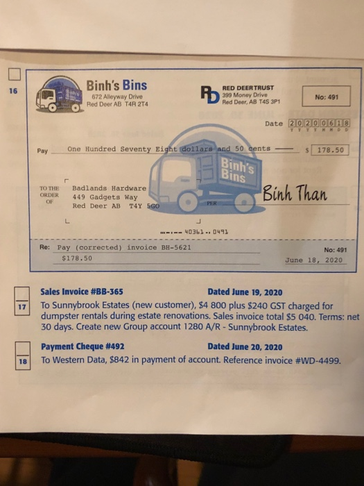 Binhs Bins 672 Alleyway Drive OT Red Deer AB T4R 2T4 RED DEERTRUST 399 Money Drive Red Deer, AB T4S 3P1 16 No: 491 Date 20200618 Pay One Hundred Seventy Eight dollars 50 cents 178.50 Binhs Bins TO THE Badlands Hardware ORDER 449 Gadgets Way Binh Than OF Red Deer AB T4Y SGO 40361 0491 Re: Pay (corrected) invoice BH-5621 No: 491 $178.50 June 18, 2020 Sales Invoice #BB-365 Dated June 19, 2020 17 To Sunnybrook Estates (new customer), $4 800 plus $240 GST charged for dumpster rentals during estate renovations. Sales invoice total $5 040. Terms: net 30 days. Create new Group account 1280 A/R-Sunnybrook Estates. Payment Cheque #492 To Western Data, s842in payment of account. Reference invoice #WD-4499. Dated June 20, 2020 ial
