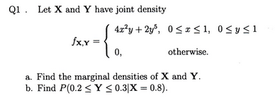 Q1. Let X and Y have joint density 0, otherwise. a. Find the marginal densities of X and Y b. Find P(0.2 < Y < 0.31X = 0.8).