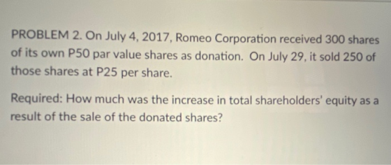 PROBLEM 2. On July 4, 2017, Romeo Corporation received 300 shares of its own P50 par value shares as donation. On July 29, it