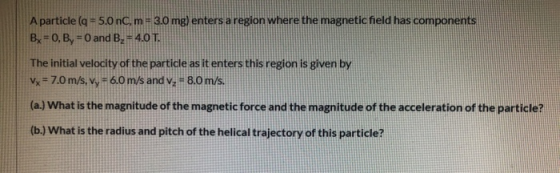 A particle (q = 5.0 nC, m = 3.0 mg) enters a region where the magnetic field has components Bx = 0, By = 0 and B. = 4.0 T. Th
