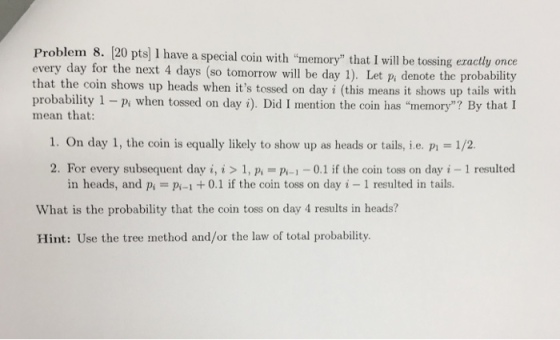Problem 8. 20 pts] I have a special coin with memory that I will be tossing ezactly once every day for the next 4 days (so tomorrow will be day 1). Let p, denote the probability that the coin shows up heads when its tossed on day i (this means it shows up tails with probability 1 -pi when tossed on day i). Did I mention the coin has memory? By that I mean that: 1. On day 1, the coin is equally likely to show up as heads or tails, i.e. p 1/2 2. For every subsequent day i, i > 1, p 0.1 if the coin toss on day i 1 resulted in heads, and p P-1+0.1 if the coin toss on day i - 1 resulted in tails. What is the probability that the coin toss on day 4 results in heads? Hint: Use the tree method and/or the law of total probability.