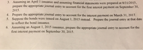 3. Assuming an April 1 issuance and assuming financial statements were prepared at 8/31/2015, prepare the appropriate journal entry to account for the first interest payment on September 30, 2015. 4. Prepare the appropriate journal entry to account for the interest payment on March 31, 2017. 5. Suppose the bonds were issued on August 1, 2015 instead. Prepare the journal entry at that date to reflect the bond issuance. 6. Assuming an August 1, 2015 issuance, prepare the appropriate journal entry to account for the first interest payment on September 30, 2015.