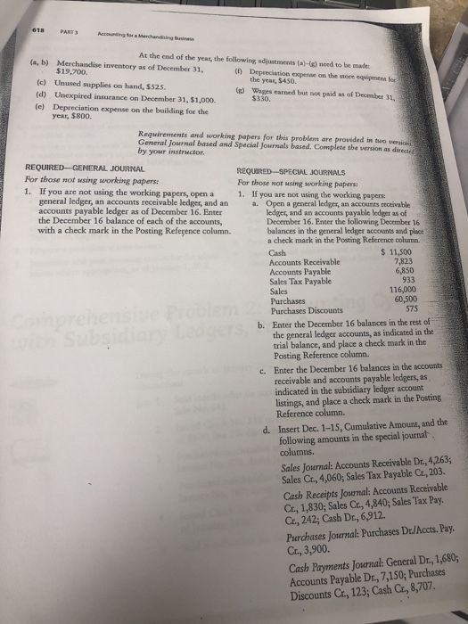 618 PART Accounting for a Merchandising Business At the end of the year, the following adjustments (a(g) need to be made (a, b) Merchandise inventory as of December 31, $19,700 () Depreciation expense on the store equipmenn for (c) Unused supplies on hand, $525 (d) Unexpired insurance on December 31, $1,0o0. (e) Depreciation expense on the building for the the year, $450. ) Wages earned but sot paid as of December 31 year, $800. Requiremments and working papers for this problemt are General Journal based and Special Journals based. provided in two versions Complete the wersion as directe by your instructor. REQUIRED -GENERAL JOURNAL For those not using working papers 1. If you are not using the working papers, open a REQUIRED-SPECIAL JOURNALS For those not ssing working papers 1. If you are not using the working papers: a. Open a general ledger, an accounts receivable general ledger, an accounts receivable ledger, and an accounts payable ledger as of December 16. Enter the December 16 balance of each of the accounts, ledger, and an accounts payable ledger as of December 16. Enter the following December 16 balances in the general lodger accounts and place a check mark in the Posting Reference column Cash Accounts Receivable Accounts Payable Sales Tax Payable Sales with a check mark in the Posting Reference column 6,850 933 116,000 60,500 575 Purchases Discounts Enter the December 16 balances in the rest of the general ledger accounts, as indicated in the b. trial balance, and place a check mark in the Posting Reference column. Enter the December 16 balances in the accounts receivable and accounts payable ledgers, as indicated in the subsidiary ledger account listings, and place a check mark in the Posting Reference column. c. Insert Dec. 1-15, Cumulative Amount, and the following amounts in the special journal columns. d. Sales Journal: Accounts Receivable Dr, 4,263; Sales Cr., 4,060; Sales Tax Payable Cr, 203. Cash Receipts Josrnal: Accounts Receivable Cr, 1,830; Sales Cr, 4,840; Sales Tax Pay Ct, 242; Cash Dr., 6,912. Purchases Journal: Purchases D:/Accts. Pay Cr., 3,900. Cash Payments Journal: General Dr, 1,680; Accounts Payable Dr, 7,150;Purchases Discounts Cr, 123; Cash Cr., 8,707.