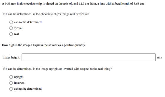 A 9.35 mm high chocolate chip is placed on the axis of, and 12.9 cm from, a lens with a focal length of 5.65 cm. If it can be