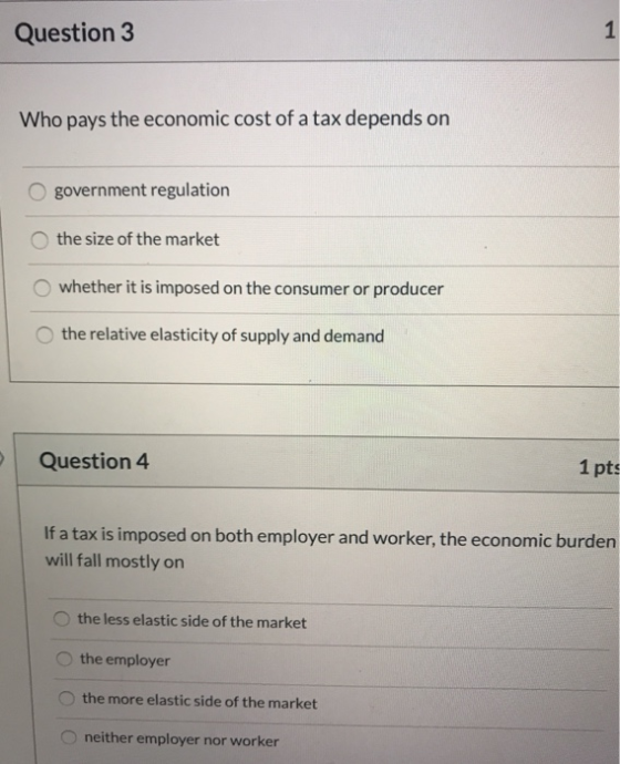 Question 3 Who pays the economic cost of a tax depends on O government regulation the size of the market whether it is impose
