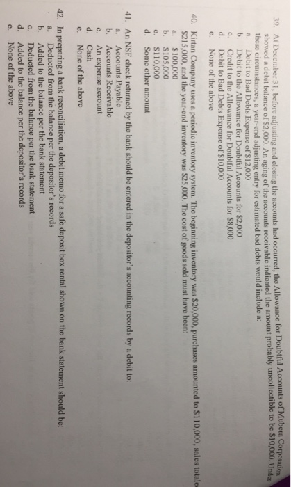 er 31, before adjusting and closing the accounts had occurred, the Allowance for Doubful Accounts of Mube Corporation showed a debit balance of $2,000. An aging of the accounts receivable indicated the amount probably uncollectible to these circumstances, a year-end adjusting entry for estimated bad debts would include a: a. Debit to Bad Debts Expense of $12,000 b. Debit to the Allowance for Doubtfiul Accounts for $2,000 c. Credit to the Allowance for Doubtful Accounts for $8,000 d. Debit to Bad Debts Expense of $10,000 c. None of the above be $10,000. Under 40. Kirtan Company uses a periodic inventory system. The beginning inventory was $20,000, purchases amounted to $110,000, sales totale S215,000, and the year-end inventory was $25,000. The cost of goods sold must have been: a. $100,000 b. $105,000 c. $110,000 d. Some other amount An NSF check returned by the bank should be entered in the depositors accounting records by a debit to: a. b. c. d. e. 41. Accounts Payable Accounts Receivable An expense account Cash None of the above 42. In preparing a bank reconciliation, a debit memo for a safe deposit box rental shown on the bank statement should be a. Deducted from the balance per the depositors records b. Added to the balance per the bank statement c. Deducted from the balance per the bank statement d. Added to the balance per the depositors records e. None of the above