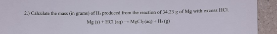 2.) Calculate the mass (in grams) of H2 produced from the reaction of 34.23 g of Mg with excess HCI. Mg(s) + HCI (aq) → MgCl2