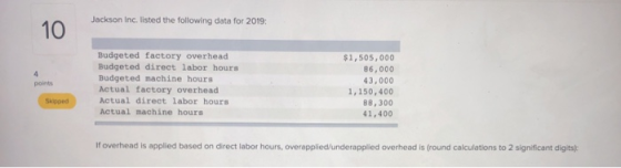 Jackson Inc. listed the following data for 2019: 10 Budgeted factory overhead Budgeted direct labor hours Budgeted machine ho