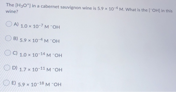 The [H3O+] in a cabernet sauvignon wine is 5.9 x 10-4 M. What is the (-OH) in this wine? O A) 1.0 x 10-7 M-OH O B) 5.9 x 10-4