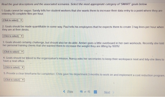 Read the goal descriptions and the associated scenarios. Select the most appropriate category of SMART goals below 1. Goals cannot be vague. Sandy tells her student workers that she wants them to increase their data entry to a point where they are entering 10 complete files per hour (Click to select) 2 Goals should be made quantifiable in some way Paul tells his employees that he expects them to create 3 tag lines per hour when they are at their desks. [Cick to select) 3. Goals should certainly challenge, but should also be do-able. Amber goes a little overboard in her own workouts. Recently she told her personal training clients that she wanted them to increase the weight they are lifting by 100%) Click to select) have a neat office (Click to select 5. Provide a clear timeframe for completion. Chris gave his department 3 months to work on and implement a cost reduction progranm. [Click to select) 4 Goals should be iniked to the organizations mission. Nancy asks her secretaries to keep their workspace neat and tidy-she likes to < Prav 15 of 15 Next>