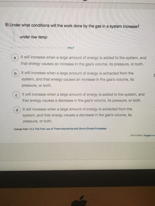 9) Under what conditions will the work done by the gas in a system increase? under low temp Why? a) It will increase when a large amount of energy is added to the system, and that energy causes an increase in the gass volume, its pressure, or both. b) It will increase when a large amount of energy is extracted from the system, and that energy causes an increase in the gass volume, its pressure, or both. c It will increase when a large amount of energy is added to the system, and that energy causes a decrease in the gass volume, its pressure, or both. d) It will increase when a large amount of energy is extracted from the system, and that energy causes a decrease in the gass volume, its pressure, or both. Comes from 15.2 The First Law of Thermodynamics and Some Simple Processes D 672604 Suggest a c