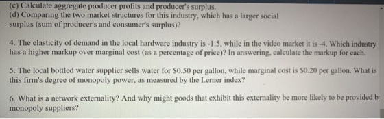 (c) Calculate aggregate producer profits and producers surplus (d) Comparing the two market structures for this industry, which has a larger social surplus (sum of producers and consumers surplus)? 4. The elasticity of demand in the local hardware industry is -1.5, while in the video market it is -4. Which industry has a higher markup over marginal cost (as a percentage of price)? In answering, calculate the markup for each. 5. The local bottled water supplier sells water for S0.50 per gallon, while marginal cost is S0.20 per gallon. What is this firms degree of monopoly power, as measured by the Lerner index? 6. What is a network externality? And why might goods that exhibit this externality be more likely to be provided b monopoly suppliers?