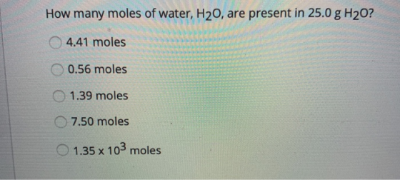 How many moles of water, H20, are present in 25.0 g H20? 4.41 moles 0.56 moles O 1.39 moles 7.50 moles 1.35 x 103 moles