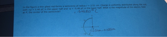 In the figure a thin glass rod forms a with tq 5.46 pC in the upper half and-q5.46 pC in the lower half. What is the magnitude of the electric field at P, the center of the semicircle? semicircle of radius r 2.51 cm. Charge is uniformly distributed along the rod