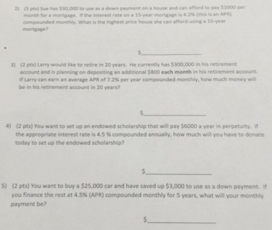 (3 pts) Sue has $30,000 to use as a down payment on a house and can afford to pay $1000 per month for a mortgage. If the interest rate on a 15-year mortgage is 4.2% (this is an APR) compounded monthly. What is the highest price house she can afford using a 15-year mortgage? 2) s. (2 pts) Larry would like to retire in 20 years. He currently has $300,000 in his retirement account and is planning on depositing an additional $800 each month in his retirement account If Larry can earn an average APR of 7.2% per year compounded monthly, how much money will be in his retirement account in 20 years? 3) s. 4) (2 pts) You want to set up an endowed scholarship that will pay $6000 a year in perpetuity. If the appropriate interest rate is 4.5 % compounded annually, how much will you have to donate today to set up the endowed scholarship? 5) (2 pts) You want to buy a $25,000 car and have saved up $3,000 to use as a down payment. If you finance the rest at 4.5% (APR) compounded monthly for 5 years, what will your monthly payment be?
