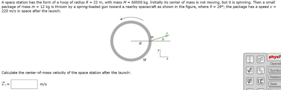 A space station has the form of a hoop of radius R = 22 m, with mass M = 60000 kg. Initially its center of mass is not moving, but it is spinning. Then a small package of mass m-12 kg is thrown by a spring-loaded gun toward a nearby spacecraft as shown in the figure, where ?-29, the package has a speed v 220 m/s in space after the launch. physP Operati Symbo Calculate the center-of-mass velocity of the space station after the launch: G G Relatio Sets m/s