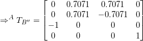 \small \Rightarrow ^AT_{B''} = \begin{bmatrix} 0&0.7071 & 0.7071 & 0\\ 0&0.7071 & -0.7071 & 0 \\-1 &0&0 &0\\ 0&0&0&1 \end{bmatrix}