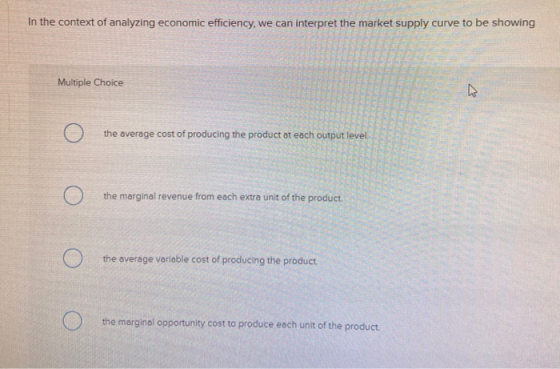In the context of analyzing economic efficiency, we can interpret the market supply curve to be showing Multiple Choice . the