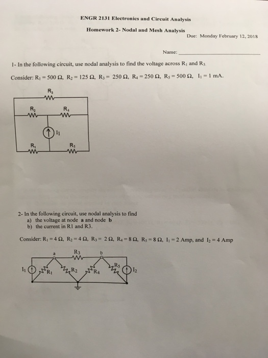 ENGR 2131 Electronics and Circuit Analysis Homework 2- Nodal and Mesh Analysis Due: Monday February 12,2018 Name: 1- In the following circuit, use nodal analysis to find the voltage across R and R Consider: R1-500 Ω, R,-125 Ω, R3-250 Ω, R4-250 Ω, Rs = 500 Ω, 1.-1 mA. R, R2 R4 R, Rs 2- In the following circuit, use nodal analysis to find a) the voltage at node a and node b b) the current in RI and R3. Consider: R.-462, R2 = 4 Ω, R,-262, R4 = 8 Ω, Rs _ 8 Ω, li = 2 Amp, and 12-4Amp R3 Rs 012