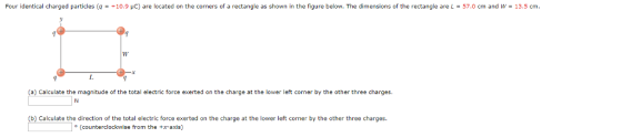 Four identical charged particles (q +10.9 μC) are located on the corners of a rectangle as shown in the figure below. The dimensions of the rectangle are L = 57.0 cm and W 13.5 cm. (a) Calculate the magnitude of the total electric force exerted on the charge at the lower left corner by the other three charges (b) Calculate the direction of the total electric force exerted on the charge at the lower left corner by the other three charges. (counterclockwise from the +x-axis)