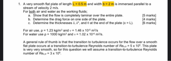 1. A very smooth flat plate of length L = 0.5 m and width b = 2 m is immersed parallel to a stream of velocity 2 m/s. For bot