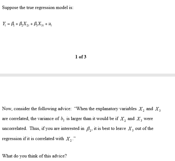 Suppose the true regression model is 1 of 3 Now, consider the following advice: When the explanatory variables X2 and X, are correlated, the variance of b, is larger than it would be if X, and X, were uncorrelated. Thus, if you are interested in ß2, it is best to leave X, out of the regression if it is correlated with X. What do you think of this advice?