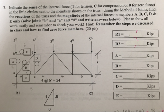 3. Indicate the sense of the internal force (T for tension, C for compression or 0 for zero force) in the little circles next to the members shown on the truss. Using the Method of Joints, find E only (solve joints b and a and d and write answers below). Please show all work neatly and remember to check your work! Hint: Remember the steps we discussed in class and how to find zero force members. (20 pts) Sk Kips Kips Kips Kips Kips Kips Kips 3k 5k 4k 6 4k A= 8 4@6 24 R1 1/.8 R2 6