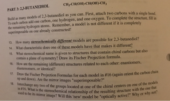 CHCH(OH)-CH(OH)-CH3 PART 3: 23-BUTANEDIOL Build as many models of 2.3-butanediol as you can. First, attach two carbons with a single bond To each carbon add one carbon, one hydrogen, and one oxygen. To complete the structure. fill in the remaining hydrogen atoms. Remember, a model is not different if it is completelv superimposable on one already constructed! 13. How many stereochemically different models are possible for 2.3-butanediol? 14. What characteristic does one of these models have that makes it different? at stereochemical name is given to structures that contain chiral carbons but also 16. How are the remaining (different) structures related to each other: enantiomers 17 Draw the Fischer Projection Formulas for each model in # 16 (again orient the ca 18. Interchange any two of the contain a plane of symmetry? Draw its Fischer Projection formula. diastereomers, or identical? up and down). Are the mirror images superimposable? in #16. What is the stereochem ship of the resulting s rtonchan groups located at one of the chiral centers on one of the models structure with the one that hy or why not? used to be ical relation s miror image? Will this new model be optically active? Why or