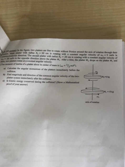 Mi planer idis R, -30 cm is notating widha constant angular velocity of y- 5 rads in direction. The second plater with nadius R 20cm is rotating with s comstant ngalar velocity of 20 nds in the opposite directio Calcuate the angular momentum of the platers immedianely before se plater syutem immediately afher the collision. proof of your answer) b) Find magnitude and diection of the common angular velocity of the two M-6kg 솎. axis of rotation