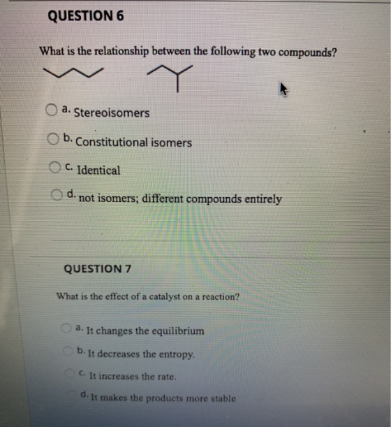 QUESTION 6 What is the relationship between the following two compounds? O a. Stereoisomers b. Constitutional isomers C. Iden