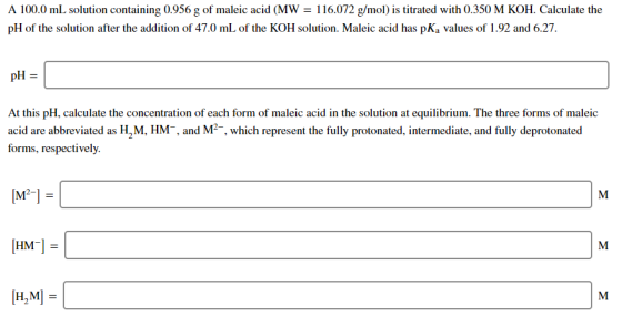 A 100.0 mL solution containing 0.956 g of maleic acid (MW = 116.072 g/mol) is titrated with 0.350 M KOH. Calculate the pH of
