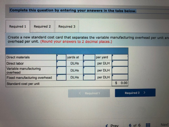 Complete this guestion by entering your answers in the tabs below Required 1 Required 2 Required 3 Create a new standard cost card that separates the variable manufacturing overhead per unit an overhead per unit. (Round your answers to 2 decimal places.) Direct materials Direct labor Variable manufacturing yards at DLHs DLHs DLHs per yard per DLH per DLH per DLH overhead Fixed manufacturing overhead Standard cost per unit $ 0.00 il Required 1 Required 2> < Prev 6 of 6 Next