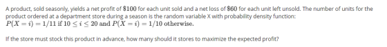 A product, sold seasonly, yields a net profit of $100 for each unit sold and a net loss of $60 for each unit left unsold. The number of units for the product ordered at a department store during a season is the random variable X with probability density function P(X = i) = 1/il if 10 i 20 and P(X = i) = 1/10 otherwise. If the store must stock this product in advance, how many should it stores to maximize the expected profit?