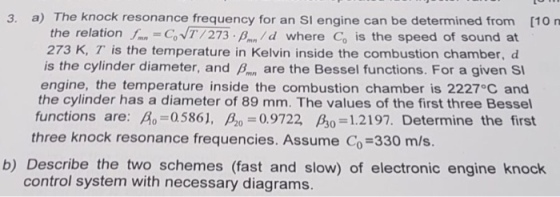 3. a) The knock resonance frequency for an SI engine can be determined from [10 rn the relation I. CoNT/273 d where Co is the speed of sound at 273 K, T is the temperature in Kelvin inside the combustion chamber, d is the cylinder diameter, and P are the Bessel functions. For a given Si engine, the temperature inside the combustion chamber is 2227 C and the cylinder has a diameter of 89 mm. The values of the first three Bessel functions are: A0:0586], β ,-0.9722, βο-|.2197. Determine the first three knock resonance frequencies. Assume Co-330 m/s. b) Describe the two schemes (fast and slow) of electronic engine knock control system with necessary diagrams.