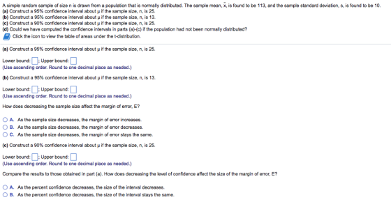 A simple random sample of size n is drawn from a population that is normally distributed. The sample mean, x, is found to be 113, and the sample standard deviation, s, is found to be 10 (a) Construct a 95% confidence interval about if the sample size, n, is 25. (b) Construct a 95% confidence interval about if the sample size, n, is 13 (c) Construct a 90% confidence interval about if the sample size, n, is 25. (d) Could we have computed the confidence intervals in parts (a)-(c) if the population had not been normally distributed? Click the icon to view the table of areas under the t-distribution. (a) Construct a 95% confidence interval about ? if the sample size, n, is 25. Lower bound Upper bound: (Use ascending order. Round to one decimal place as needed.) (b) Construct a 95% confidence interval about if the sample size, n, is 13 Lower bound Upper bound: (Use ascending order. Round to one decimal place as needed.) How does decreasing the sample size affect the margin of error, E? 0 A. As the sample size decreases, the margin of error increases. O B. As the sample size decreases, the margin of error decreases O C. As the sample size decreases, the margin of error stays the same (c) Construct a 90% confidence interval about if the sample size, n, is 25. Lower bound::Upper bound: (Use ascending order. Round to one decimal place as needed.) Compare the results to those obtained in part (a). How does decreasing the level of confidence affect the size of the margin of error, E? O A. As the percent confidence decreases, the size of the interval decreases O B. As the percent confidence decreases, the size of the interval stays the same