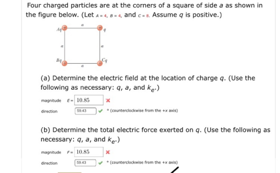 Four charged particles are at the corners of a square of side a as shown in the figure below. (Let A -4, B-4, and c-8. Assume q is positive.) Bq (a) Determine the electric field at the location of charge q. (Use the following as necessary: q, a, and ke.) magnitude10.85 direction 59.43 (counterclockwise from the +x axis) (b) Determine the total electric force exerted on q. (Use the following as necessary: q, a, and ke) magnitude F10.85x direction 59.43(counterclockwise from the x axis)