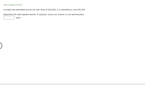 Cash Payback Period A project has estimated annual net cash flows of $22,000. It is estimated to cost $70,400. Determine the