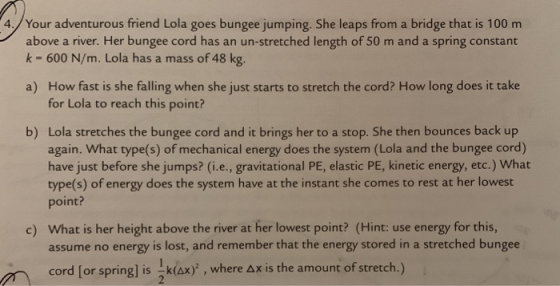 4./Your adventurous friend Lola goes bungee jumping. She leaps from a bridge that is 100 m above a river. Her bungee cord has an un-stretched length of 50 m and a spring constant k - 600 N/m. Lola has a mass of 48 kg. How fast is she falling when she just starts to stretch the cord? How long does it take for Lola to reach this point? a) Lola stretches the bungee cord and it brings her to a stop. She then bounces back up again. What type(s) of mechanical energy does the system (Lola and the bungee cord) have just before she jumps? (i.e., gravitational PE, elastic PE, kinetic energy, etc.) What type(s) of energy does the system have at the instant she comes to rest at her lowest point? b) What is her height above the river at her lowest point? (Hint: use energy for this, assume no energy is lost, and remember that the energy stored in a stretched bungee c) cord [or spring] is x), where Ax is the amount of stretch.)