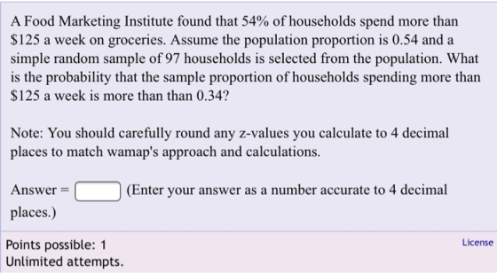 A Food Marketing Institute found that 54% of households spend more than $125 a week on groceries. Assume the population proportion is 0.54 and a simple random sample of 97 households is selected from the population. What is the probability that the sample proportion of households spending more tharn $125 a week is more than than 0.34? Note: You should carefully round any z-values you calculate to 4 decimal places to match wamaps approach and calculations. Answer(Enter your answer as a number accurate to 4 decimal places.) License Points possible: 1 Unlimited attempts.