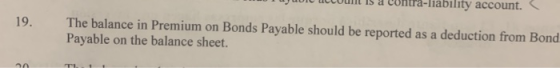 19. The balance in Premium on Bonds Payable should be reported as a deduction from Bond Payable on the balance sheet.