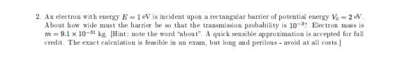 2. An electron with energy E= 1 eV is incident upon a rectangular barrier of potential energy Vo = 2 eV. About how wide must