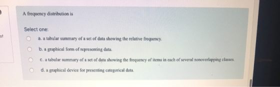 A frequency distribution is Select one: O a. a tabular summary of a set of data showing the relative frequency. of O b. a graphical form of representing data c, a tabular summary of a set of data showing the frequency of items in each of several nonoverlapping classes. O d. a graphical device for presenting categorical data.