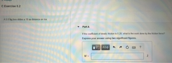 C Exercise 5.2 A50 kg box slides a 10 m distance on ice. Part A If the coefficient of kinetic friction is 0.28, what is the w