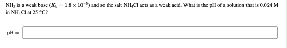NH3 is a weak base (Kb = 1.8 x 10-5) and so the salt NH4Cl acts as a weak acid. What is the pH of a solution that is 0.024 M