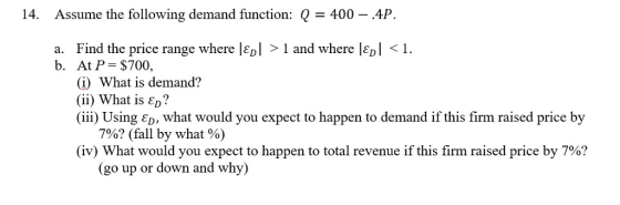 14. Assume the following demand function: Q-400-AP. Find the price range where I Gol > 1 and where Ιει < ! At P= $700, (j) What is demand? (ii) What is D? (iii) Using ED, what would you expect to happen to demand if this firm raised price by a. b. 7%? (fall by what %) (iv) What would you expect to happen to total revenue if this firm raised price by 7%? (go up or down and why)