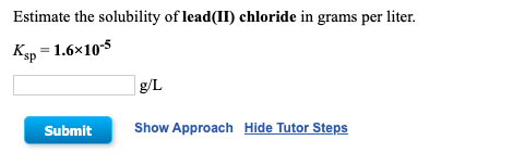Estimate the solubility of lead(II) chloride in grams per liter. Ksp = 1.6x10-5 Submit Show Approach Hide Tutor Steps