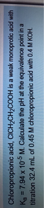 Chloropropionic acid, CICH2CH2CooH is a weak monoprotic acid with Ka 7.94 x 10 5 M. Calculate the pH at the equivalence point in a titration 32.4 mL of 0.45 M chloropropionic acid with 0.4 M KoH.