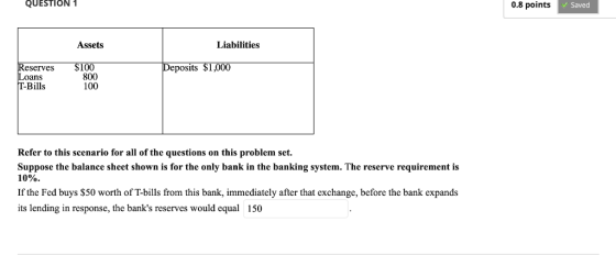 QUESTION 1 0.8 points Saved Assets Liabilities Reserves $100 Loans T-Bills Deposits S1,000 800 100 Refer to this scenario for